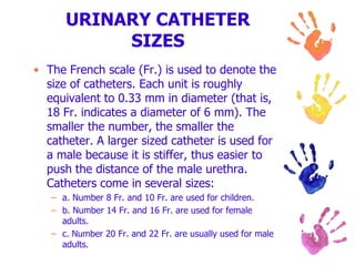 URINARY CATHETER
SIZES
• The French scale (Fr.) is used to denote the
size of catheters. Each unit is roughly
equivalent to 0.33 mm in diameter (that is,
18 Fr. indicates a diameter of 6 mm). The
smaller the number, the smaller the
catheter. A larger sized catheter is used for
a male because it is stiffer, thus easier to
push the distance of the male urethra.
Catheters come in several sizes:
– a. Number 8 Fr. and 10 Fr. are used for children.
– b. Number 14 Fr. and 16 Fr. are used for female
adults.
– c. Number 20 Fr. and 22 Fr. are usually used for male
adults.
 