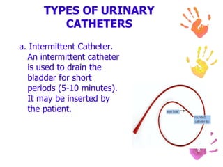 TYPES OF URINARY
CATHETERS
a. Intermittent Catheter.
An intermittent catheter
is used to drain the
bladder for short
periods (5-10 minutes).
It may be inserted by
the patient.
 