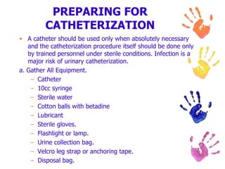 PREPARING FOR
CATHETERIZATION
• A catheter should be used only when absolutely necessary
and the catheterization procedure itself should be done only
by trained personnel under sterile conditions. Infection is a
major risk of urinary catheterization.
a. Gather All Equipment.
– Catheter
– 10cc syringe
– Sterile water
– Cotton balls with betadine
– Lubricant
– Sterile gloves.
– Flashlight or lamp.
– Urine collection bag.
– Velcro leg strap or anchoring tape.
– Disposal bag.
 