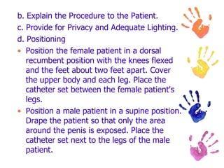 b. Explain the Procedure to the Patient.
c. Provide for Privacy and Adequate Lighting.
d. Positioning
• Position the female patient in a dorsal
recumbent position with the knees flexed
and the feet about two feet apart. Cover
the upper body and each leg. Place the
catheter set between the female patient's
legs.
• Position a male patient in a supine position.
Drape the patient so that only the area
around the penis is exposed. Place the
catheter set next to the legs of the male
patient.
 
