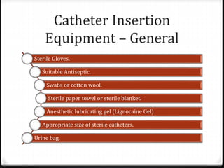 Catheter Insertion
Equipment – General
Sterile Gloves.
Suitable Antiseptic.
Swabs or cotton wool.
Sterile paper towel or sterile blanket.
Anesthetic lubricating gel (Lignocaine Gel)
Appropriate size of sterile catheters.
Urine bag.
 
