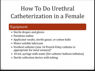 How To Do Urethral
Catheterization in a Female
Equipment
• Sterile drapes and gloves
• Povidone iodine
• Applicator swabs, sterile gauze, or cotton balls
• Water-soluble lubricant
• Urethral catheter (size 16 French Foley catheter is
appropriate for most women)*
• 10-mL syringe with water (for catheter balloon inflation)
• Sterile collection device with tubing
 
