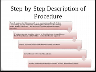 Step-by-Step Description of
Procedure
Place all equipment within easy reach on an uncontaminated sterile field on
a bedside tray. You may put the box containing the catheter and the drainage
system between the patient’s legs, so that it is easily accessible during the
procedure.
If not done already, attach the catheter to the collection system and do not
break the seal unless a different type or size of catheter is required.
Test the retention balloon for leaks by inflating it with water.
Apply lubricant to the tip of the catheter.
Saturate the applicator swabs, cotton balls or gauze with povidone iodine.
 