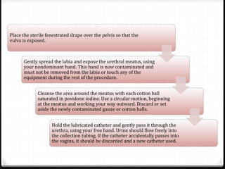 Place the sterile fenestrated drape over the pelvis so that the
vulva is exposed.
Gently spread the labia and expose the urethral meatus, using
your nondominant hand. This hand is now contaminated and
must not be removed from the labia or touch any of the
equipment during the rest of the procedure.
Cleanse the area around the meatus with each cotton ball
saturated in povidone iodine. Use a circular motion, beginning
at the meatus and working your way outward. Discard or set
aside the newly contaminated gauze or cotton balls.
Hold the lubricated catheter and gently pass it through the
urethra, using your free hand. Urine should flow freely into
the collection tubing. If the catheter accidentally passes into
the vagina, it should be discarded and a new catheter used.
 