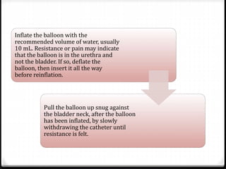 Inflate the balloon with the
recommended volume of water, usually
10 mL. Resistance or pain may indicate
that the balloon is in the urethra and
not the bladder. If so, deflate the
balloon, then insert it all the way
before reinflation.
Pull the balloon up snug against
the bladder neck, after the balloon
has been inflated, by slowly
withdrawing the catheter until
resistance is felt.
 