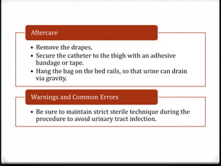 • Remove the drapes.
• Secure the catheter to the thigh with an adhesive
bandage or tape.
• Hang the bag on the bed rails, so that urine can drain
via gravity.
Aftercare
• Be sure to maintain strict sterile technique during the
procedure to avoid urinary tract infection.
Warnings and Common Errors
 
