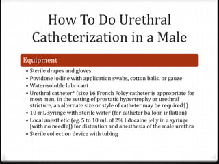 How To Do Urethral
Catheterization in a Male
Equipment
• Sterile drapes and gloves
• Povidone iodine with application swabs, cotton balls, or gauze
• Water-soluble lubricant
• Urethral catheter* (size 16 French Foley catheter is appropriate for
most men; in the setting of prostatic hypertrophy or urethral
stricture, an alternate size or style of catheter may be required†)
• 10-mL syringe with sterile water (for catheter balloon inflation)
• Local anesthetic (eg, 5 to 10 mL of 2% lidocaine jelly in a syringe
[with no needle]) for distention and anesthesia of the male urethra
• Sterile collection device with tubing
 