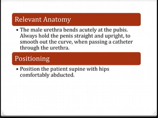 Relevant Anatomy
• The male urethra bends acutely at the pubis.
Always hold the penis straight and upright, to
smooth out the curve, when passing a catheter
through the urethra.
Positioning
• Position the patient supine with hips
comfortably abducted.
 