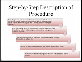 Step-by-Step Description of
Procedure
Place all equipment within easy reach on an uncontaminated sterile field on a
bedside tray. You may put the box containing the catheter and the drainage
system between the patient’s legs, so that it is easily accessible during the
procedure.
If not done already, attach the catheter to the collecting system and do not
break the seal unless a different type or size of catheter or irrigation of the
catheter is required.
Test the retention balloon for integrity by inflating it with water, and apply
lubricant to the catheter tip.
Saturate the applicator swabs, cotton balls, or gauze with povidone iodine.
Place the sterile fenestrated drape over the pelvis so that the penis remains
exposed.
 