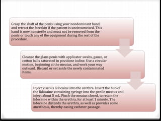 Grasp the shaft of the penis using your nondominant hand,
and retract the foreskin if the patient is uncircumcised. This
hand is now nonsterile and must not be removed from the
penis or touch any of the equipment during the rest of the
procedure.
Cleanse the glans penis with applicator swabs, gauze, or
cotton balls saturated in povidone iodine. Use a circular
motion, beginning at the meatus, and work your way
outward. Discard or set aside the newly contaminated
items.
Inject viscous lidocaine into the urethra. Insert the hub of
the lidocaine-containing syringe into the penile meatus and
inject about 5 mL. Pinch the meatus closed, to retain the
lidocaine within the urethra, for at least 1 minute. The
lidocaine distends the urethra, as well as provides some
anesthesia, thereby easing catheter passage.
 