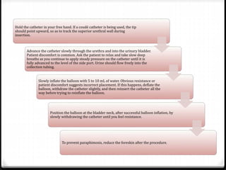 Hold the catheter in your free hand. If a coudé catheter is being used, the tip
should point upward, so as to track the superior urethral wall during
insertion.
Advance the catheter slowly through the urethra and into the urinary bladder.
Patient discomfort is common. Ask the patient to relax and take slow deep
breaths as you continue to apply steady pressure on the catheter until it is
fully advanced to the level of the side port. Urine should flow freely into the
collection tubing.
Slowly inflate the balloon with 5 to 10 mL of water. Obvious resistance or
patient discomfort suggests incorrect placement. If this happens, deflate the
balloon, withdraw the catheter slightly, and then reinsert the catheter all the
way before trying to reinflate the balloon.
Position the balloon at the bladder neck, after successful balloon inflation, by
slowly withdrawing the catheter until you feel resistance.
To prevent paraphimosis, reduce the foreskin after the procedure.
 