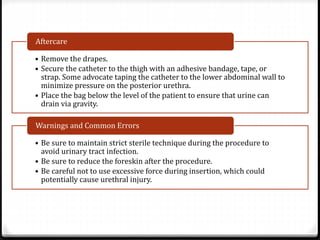 • Remove the drapes.
• Secure the catheter to the thigh with an adhesive bandage, tape, or
strap. Some advocate taping the catheter to the lower abdominal wall to
minimize pressure on the posterior urethra.
• Place the bag below the level of the patient to ensure that urine can
drain via gravity.
Aftercare
• Be sure to maintain strict sterile technique during the procedure to
avoid urinary tract infection.
• Be sure to reduce the foreskin after the procedure.
• Be careful not to use excessive force during insertion, which could
potentially cause urethral injury.
Warnings and Common Errors
 