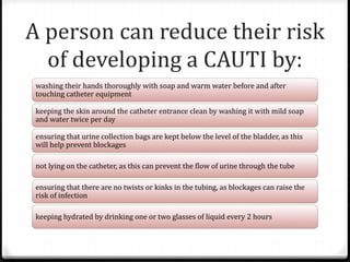 A person can reduce their risk
of developing a CAUTI by:
washing their hands thoroughly with soap and warm water before and after
touching catheter equipment
keeping the skin around the catheter entrance clean by washing it with mild soap
and water twice per day
ensuring that urine collection bags are kept below the level of the bladder, as this
will help prevent blockages
not lying on the catheter, as this can prevent the flow of urine through the tube
ensuring that there are no twists or kinks in the tubing, as blockages can raise the
risk of infection
keeping hydrated by drinking one or two glasses of liquid every 2 hours
 