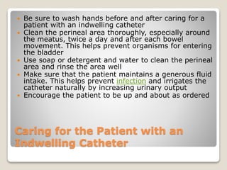 Caring for the Patient with an
Indwelling Catheter
 Be sure to wash hands before and after caring for a
patient with an indwelling catheter
 Clean the perineal area thoroughly, especially around
the meatus, twice a day and after each bowel
movement. This helps prevent organisms for entering
the bladder
 Use soap or detergent and water to clean the perineal
area and rinse the area well
 Make sure that the patient maintains a generous fluid
intake. This helps prevent infection and irrigates the
catheter naturally by increasing urinary output
 Encourage the patient to be up and about as ordered
 