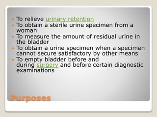 Purposes
 To relieve urinary retention
 To obtain a sterile urine specimen from a
woman
 To measure the amount of residual urine in
the bladder
 To obtain a urine specimen when a specimen
cannot secure satisfactory by other means
 To empty bladder before and
during surgery and before certain diagnostic
examinations
 