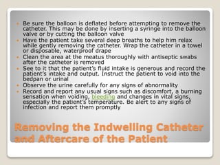 Removing the Indwelling Catheter
and Aftercare of the Patient
 Be sure the balloon is deflated before attempting to remove the
catheter. This may be done by inserting a syringe into the balloon
valve or by cutting the balloon valve
 Have the patient take several deep breaths to help him relax
while gently removing the catheter. Wrap the catheter in a towel
or disposable, waterproof drape
 Clean the area at the meatus thoroughly with antiseptic swabs
after the catheter is removed
 See to it that the patient’s fluid intake is generous and record the
patient’s intake and output. Instruct the patient to void into the
bedpan or urinal
 Observe the urine carefully for any signs of abnormality
 Record and report any usual signs such as discomfort, a burning
sensation when voiding, bleeding and changes in vital signs,
especially the patient’s temperature. Be alert to any signs of
infection and report them promptly
 