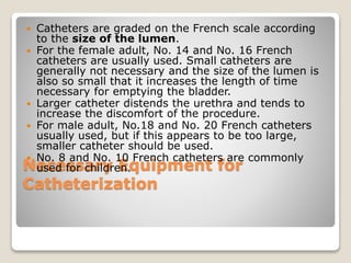 Necessary Equipment for
Catheterization
 Catheters are graded on the French scale according
to the size of the lumen.
 For the female adult, No. 14 and No. 16 French
catheters are usually used. Small catheters are
generally not necessary and the size of the lumen is
also so small that it increases the length of time
necessary for emptying the bladder.
 Larger catheter distends the urethra and tends to
increase the discomfort of the procedure.
 For male adult, No.18 and No. 20 French catheters
usually used, but if this appears to be too large,
smaller catheter should be used.
 No. 8 and No. 10 French catheters are commonly
used for children.
 