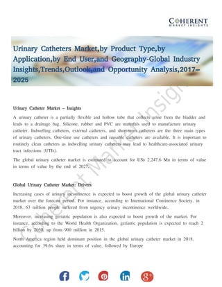 Urinary Catheters Market,by Product Type,by
Application,by End User,and Geography-Global Industry
Insights,Trends,Outlook,and Opportunity Analysis,2017–
2025
Urinary Catheter Market – Insights
A urinary catheter is a partially flexible and hollow tube that collects urine from the bladder and
leads to a drainage bag. Silicone, rubber and PVC are materials used to manufacture urinary
catheter. Indwelling catheters, external catheters, and short-term catheters are the three main types
of urinary catheters. One-time use catheters and reusable catheters are available. It is important to
routinely clean catheters as indwelling urinary catheters may lead to healthcare-associated urinary
tract infections (UTIs).
The global urinary catheter market is estimated to account for US$ 2,247.6 Mn in terms of value
in terms of value by the end of 2027.
Global Urinary Catheter Market: Drivers
Increasing cases of urinary incontinence is expected to boost growth of the global urinary catheter
market over the forecast period. For instance, according to International Continence Society, in
2018, 63 million people suffered from urgency urinary incontinence worldwide.
Moreover, increasing geriatric population is also expected to boost growth of the market. For
instance, according to the World Health Organization, geriatric population is expected to reach 2
billion by 2050, up from 900 million in 2015.
North America region held dominant position in the global urinary catheter market in 2018,
accounting for 39.6% share in terms of value, followed by Europe
 