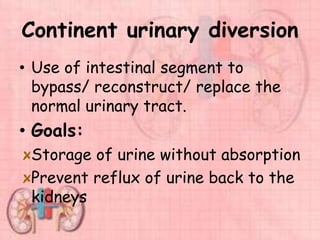 Continent urinary diversion
• Use of intestinal segment to
bypass/ reconstruct/ replace the
normal urinary tract.
• Goals:
Storage of urine without absorption
Prevent reflux of urine back to the
kidneys
 