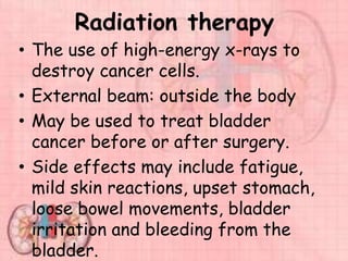 Radiation therapy
• The use of high-energy x-rays to
destroy cancer cells.
• External beam: outside the body
• May be used to treat bladder
cancer before or after surgery.
• Side effects may include fatigue,
mild skin reactions, upset stomach,
loose bowel movements, bladder
irritation and bleeding from the
bladder.
 