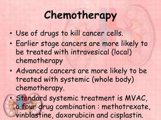 Chemotherapy
• Use of drugs to kill cancer cells.
• Earlier stage cancers are more likely to
be treated with intravesical (local)
chemotherapy
• Advanced cancers are more likely to be
treated with systemic (whole body)
chemotherapy.
• Standard systemic treatment is MVAC,
a four drug combination : methotrexate,
vinblastine, doxorubicin and cisplastin.
 