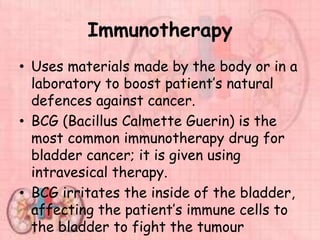 Immunotherapy
• Uses materials made by the body or in a
laboratory to boost patient’s natural
defences against cancer.
• BCG (Bacillus Calmette Guerin) is the
most common immunotherapy drug for
bladder cancer; it is given using
intravesical therapy.
• BCG irritates the inside of the bladder,
affecting the patient’s immune cells to
the bladder to fight the tumour
 