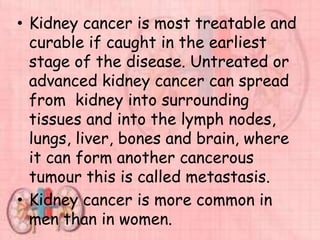 • Kidney cancer is most treatable and
curable if caught in the earliest
stage of the disease. Untreated or
advanced kidney cancer can spread
from kidney into surrounding
tissues and into the lymph nodes,
lungs, liver, bones and brain, where
it can form another cancerous
tumour this is called metastasis.
• Kidney cancer is more common in
men than in women.
 