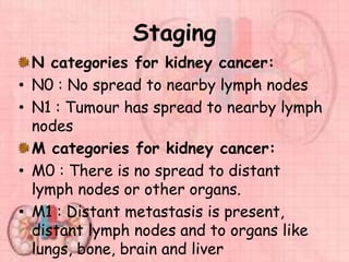 Staging
N categories for kidney cancer:
• N0 : No spread to nearby lymph nodes
• N1 : Tumour has spread to nearby lymph
nodes
M categories for kidney cancer:
• M0 : There is no spread to distant
lymph nodes or other organs.
• M1 : Distant metastasis is present,
distant lymph nodes and to organs like
lungs, bone, brain and liver
 