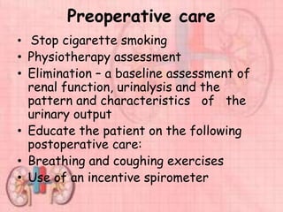 Preoperative care
• Stop cigarette smoking
• Physiotherapy assessment
• Elimination – a baseline assessment of
renal function, urinalysis and the
pattern and characteristics of the
urinary output
• Educate the patient on the following
postoperative care:
• Breathing and coughing exercises
• Use of an incentive spirometer
 