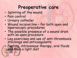 Preoperative care
• Splinting of the wound
• Pain control
• Urinary catheter
• Wound incision line – for both open and
laparoscopic procedures
• The possible presence of a wound drain
with an open procedure
• Leg exercises and use of anti-thrombosis
stockings and anticoagulants
• Fasting, intravenous therapy, oral fluids
and then a light diet
 