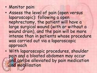 • Monitor pain:
• Assess the level of pain (open versus
laparoscopic): following a open
nephrectomy, the patient will have a
large surgical wound (with or without a
wound drain), and the pain will be more
intense than in patients whose procedure
was carried out via a laparoscopic
approach
• With laparoscopic procedures, shoulder
pain and a bloated abdomen may occur
and can be alleviated by pain medication
and mobilisation
 