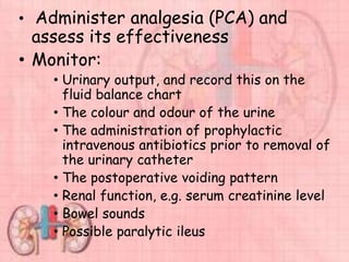 • Administer analgesia (PCA) and
assess its effectiveness
• Monitor:
• Urinary output, and record this on the
fluid balance chart
• The colour and odour of the urine
• The administration of prophylactic
intravenous antibiotics prior to removal of
the urinary catheter
• The postoperative voiding pattern
• Renal function, e.g. serum creatinine level
• Bowel sounds
• Possible paralytic ileus
 