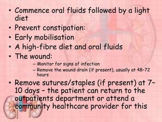 • Commence oral fluids followed by a light
diet
• Prevent constipation:
• Early mobilisation
• A high-fibre diet and oral fluids
• The wound:
– Monitor for signs of infection
– Remove the wound drain (if present), usually at 48–72
hours
• Remove sutures/staples (if present) at 7–
10 days – the patient can return to the
outpatients department or attend a
community healthcare provider for this
 