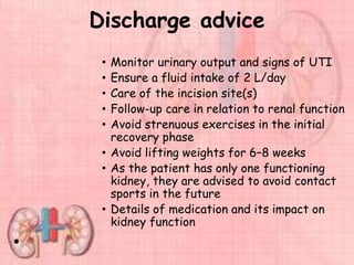 Discharge advice
• Monitor urinary output and signs of UTI
• Ensure a fluid intake of 2 L/day
• Care of the incision site(s)
• Follow-up care in relation to renal function
• Avoid strenuous exercises in the initial
recovery phase
• Avoid lifting weights for 6–8 weeks
• As the patient has only one functioning
kidney, they are advised to avoid contact
sports in the future
• Details of medication and its impact on
kidney function
•
 