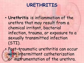 URETHRITIS
• Urethritis is inflammation of the
urethra that may result from a
chemical irritant, bacterial
infection, trauma, or exposure to a
sexually transmitted infection
(STI).
• Post-traumatic urethritis can occur
with intermittent catheterization
or instrumentation of the urethra.
 