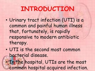 INTRODUCTION
• Urinary tract infection (UTI) is a
common and painful human illness
that, fortunately, is rapidly
responsive to modern antibiotic
therapy.
• UTI is the second most common
bacterial disease.
• In the hospital, UTIs are the most
common hospital acquired infection.
 