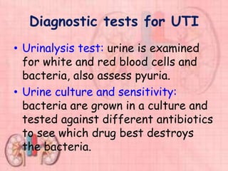 Diagnostic tests for UTI
• Urinalysis test: urine is examined
for white and red blood cells and
bacteria, also assess pyuria.
• Urine culture and sensitivity:
bacteria are grown in a culture and
tested against different antibiotics
to see which drug best destroys
the bacteria.
 