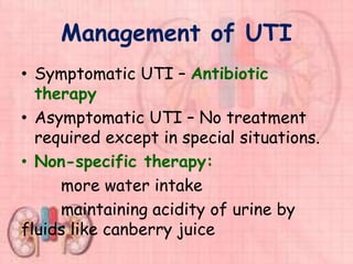Management of UTI
• Symptomatic UTI – Antibiotic
therapy
• Asymptomatic UTI – No treatment
required except in special situations.
• Non-specific therapy:
more water intake
maintaining acidity of urine by
fluids like canberry juice
 