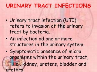 URINARY TRACT INFECTIONS
• Urinary tract infection (UTI)
refers to invasion of the urinary
tract by bacteria.
• An infection od one or more
structures in the urinary system.
• Symptomatic presence of micro
organisms within the urinary tract,
i.e., kidney, ureters, bladder and
urethra
 