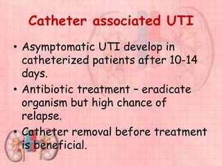 Catheter associated UTI
• Asymptomatic UTI develop in
catheterized patients after 10-14
days.
• Antibiotic treatment – eradicate
organism but high chance of
relapse.
• Catheter removal before treatment
is beneficial.
 