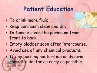 Patient Education
• To drink more fluid
• Keep perineum clean and dry.
• In female clean the perineum from
front to back.
• Empty bladder soon after intercourse.
• Avoid use of any chemical products.
• If any burning micturition or dysuria,
consult a doctor as early as possible.
 