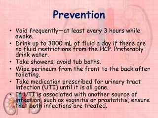 Prevention
• Void frequently—at least every 3 hours while
awake.
• Drink up to 3000 mL of fluid a day if there are
no fluid restrictions from the HCP. Preferably
drink water.
• Take showers; avoid tub baths.
• Wipe perineum from the front to the back after
toileting.
• Take medication prescribed for urinary tract
infection (UTI) until it is all gone.
• If UTI is associated with another source of
infection, such as vaginitis or prostatitis, ensure
that both infections are treated.
 