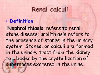 Renal calculi
• Definition
Nephrolithiasis refers to renal
stone disease; urolithiasis refers to
the presence of stones in the urinary
system. Stones, or calculi are formed
in the urinary tract from the kidney
to bladder by the crystallization of
substances excreted in the urine.
 