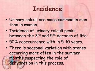 Incidence
• Urinary calculi are more common in men
than in women.
• Incidence of urinary calculi peaks
between the 3rd and 5th decades of life.
• 50% reoccurrence with in 5-10 years.
• There is seasonal variation with stones
occurring more often in the summer
months suspecting the role of
dehydration in this process.
 