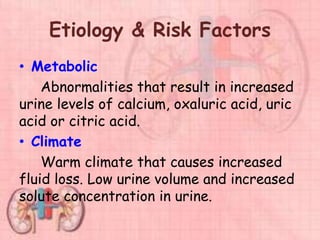 Etiology & Risk Factors
• Metabolic
Abnormalities that result in increased
urine levels of calcium, oxaluric acid, uric
acid or citric acid.
• Climate
Warm climate that causes increased
fluid loss. Low urine volume and increased
solute concentration in urine.
 