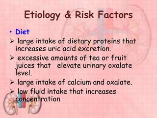 Etiology & Risk Factors
• Diet
 large intake of dietary proteins that
increases uric acid excretion.
 excessive amounts of tea or fruit
juices that elevate urinary oxalate
level.
 large intake of calcium and oxalate.
 low fluid intake that increases
concentration
 