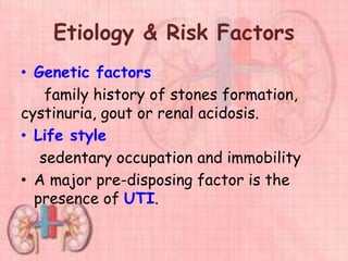 Etiology & Risk Factors
• Genetic factors
family history of stones formation,
cystinuria, gout or renal acidosis.
• Life style
sedentary occupation and immobility
• A major pre-disposing factor is the
presence of UTI.
 