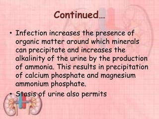 Continued…
• Infection increases the presence of
organic matter around which minerals
can precipitate and increases the
alkalinity of the urine by the production
of ammonia. This results in precipitation
of calcium phosphate and magnesium
ammonium phosphate.
• Stasis of urine also permits
 