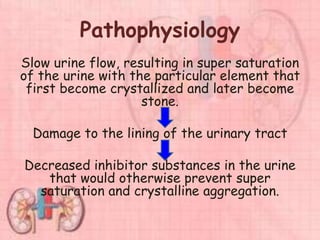 Pathophysiology
Slow urine flow, resulting in super saturation
of the urine with the particular element that
first become crystallized and later become
stone.
Damage to the lining of the urinary tract
Decreased inhibitor substances in the urine
that would otherwise prevent super
saturation and crystalline aggregation.
 