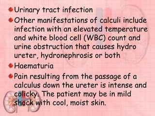 Urinary tract infection
Other manifestations of calculi include
infection with an elevated temperature
and white blood cell (WBC) count and
urine obstruction that causes hydro
ureter, hydronephrosis or both
Haematuria
Pain resulting from the passage of a
calculus down the ureter is intense and
colicky. The patient may be in mild
shock with cool, moist skin.
 